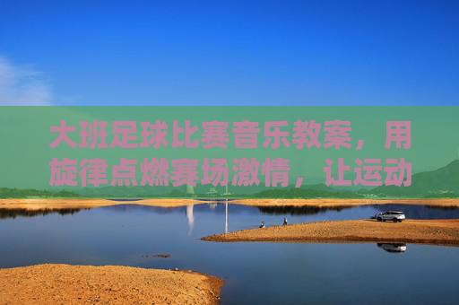 大班足球比赛音乐教案,用旋律点燃赛场激情,让运动与音乐共舞,大班足球比赛音乐教案,旋律点燃赛场激情,让运动与音乐共舞 大班足球比赛音乐教案,用旋律点燃赛场激情,让运动与音乐共舞,大班足球比赛音乐教案,旋律点燃赛场激情,让运动与音乐共舞