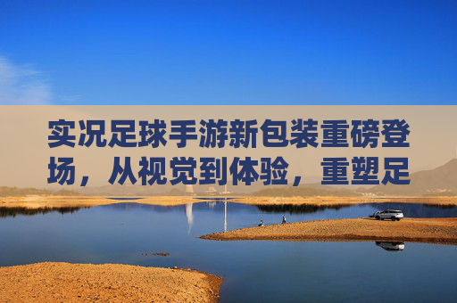 实况足球手游新包装重磅登场，从视觉到体验，重塑足球手游的沉浸感革命，实况足球手游新包装，视觉体验革新，沉浸感革命