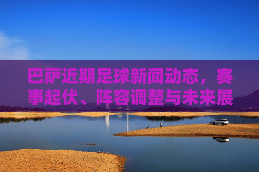 巴萨近期足球新闻动态,赛事起伏、阵容调整与未来展望,巴萨近期动态,起伏、调整与展望 巴萨近期足球新闻动态,赛事起伏、阵容调整与未来展望,巴萨近期动态,起伏、调整与展望