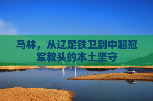 马林,从辽足铁卫到中超冠军教头的本土坚守 马林,从辽足铁卫到中超冠军教头的本土坚守