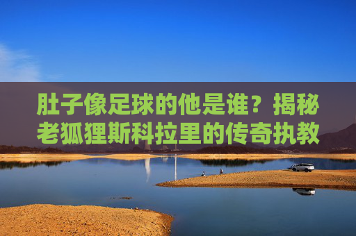 肚子像足球的他是谁？揭秘老狐狸斯科拉里的传奇执教生涯，肚子像足球的老狐狸，斯科拉里的传奇执教生涯
