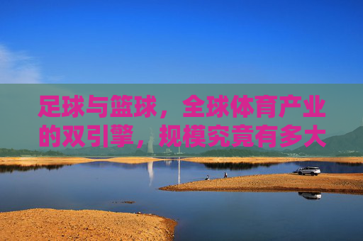 足球与篮球,全球体育产业的双引擎,规模究竟有多大?足球篮球,全球体育产业双引擎规模有多大? 足球与篮球,全球体育产业的双引擎,规模究竟有多大?足球篮球,全球体育产业双引擎规模有多大?