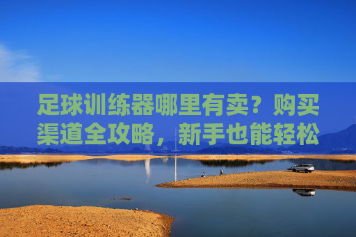 足球训练器哪里有卖?购买渠道全攻略,新手也能轻松选!足球训练器购买渠道全攻略,新手轻松选指南 足球训练器哪里有卖?购买渠道全攻略,新手也能轻松选!足球训练器购买渠道全攻略,新手轻松选指南
