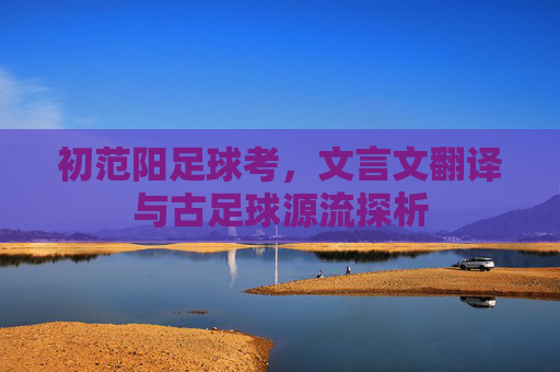 初范阳足球考,文言文翻译与古足球源流探析 初范阳足球考,文言文翻译与古足球源流探析