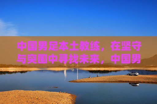 中国男足本土教练,在坚守与突围中寻找未来,中国男足本土教练,坚守突围寻未来 中国男足本土教练,在坚守与突围中寻找未来,中国男足本土教练,坚守突围寻未来