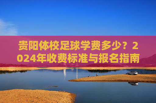 贵阳体校足球学费多少?2024年收费标准与报名指南 贵阳体校足球学费多少?2024年收费标准与报名指南