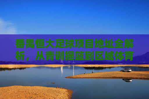 番禺恒大足球项目地址全解析,从青训摇篮到区域体育地标,番禺恒大足球项目地址全解析,从青训摇篮到区域体育地标 番禺恒大足球项目地址全解析,从青训摇篮到区域体育地标,番禺恒大足球项目地址全解析,从青训摇篮到区域体育地标