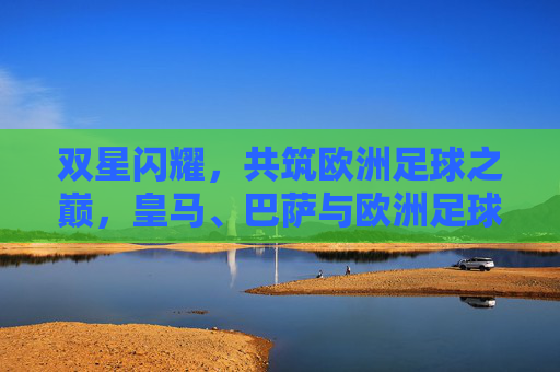 双星闪耀,共筑欧洲足球之巅,皇马、巴萨与欧洲足球的百年博弈,皇马巴萨双星闪耀,百年博弈共筑欧洲足球之巅 双星闪耀,共筑欧洲足球之巅,皇马、巴萨与欧洲足球的百年博弈,皇马巴萨双星闪耀,百年博弈共筑欧洲足球之巅
