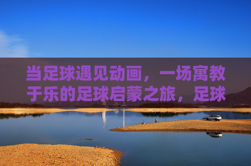 当足球遇见动画，一场寓教于乐的足球启蒙之旅，足球遇见动画，寓教于乐的启蒙之旅