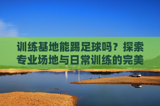 训练基地能踢足球吗?探索专业场地与日常训练的完美结合,训练基地,足球专业场地与日常训练的完美结合 训练基地能踢足球吗?探索专业场地与日常训练的完美结合,训练基地,足球专业场地与日常训练的完美结合