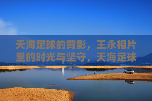 天海足球的背影,王永相片里的时光与坚守,天海足球背影,王永相片里的时光与坚守 天海足球的背影,王永相片里的时光与坚守,天海足球背影,王永相片里的时光与坚守