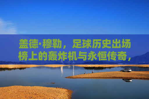 盖德·穆勒，足球历史出场榜上的轰炸机与永恒传奇，轰炸机穆勒，足球史上的永恒传奇