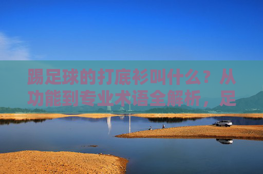 踢足球的打底衫叫什么？从功能到专业术语全解析，足球打底衫名称与功能专业术语全解析