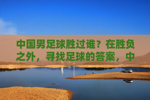中国男足球胜过谁?在胜负之外,寻找足球的答案,中国男足,胜负之外,寻足球答案 中国男足球胜过谁?在胜负之外,寻找足球的答案,中国男足,胜负之外,寻足球答案