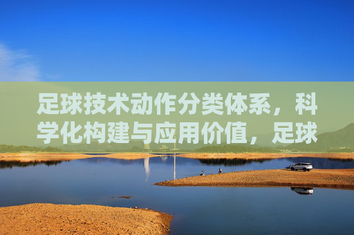 足球技术动作分类体系,科学化构建与应用价值,足球技术动作分类体系,科学化构建与应用价值 足球技术动作分类体系,科学化构建与应用价值,足球技术动作分类体系,科学化构建与应用价值