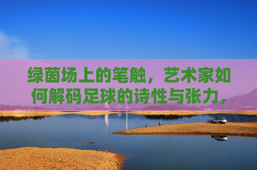 绿茵场上的笔触,艺术家如何解码足球的诗性与张力,绿茵笔触,解码足球的诗性与张力 绿茵场上的笔触,艺术家如何解码足球的诗性与张力,绿茵笔触,解码足球的诗性与张力