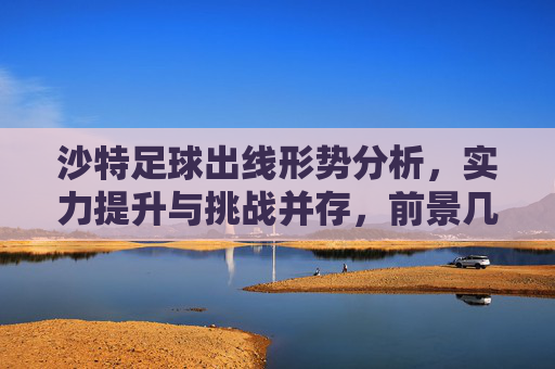 沙特足球出线形势分析，实力提升与挑战并存，前景几何？沙特足球出线形势，实力提升与挑战并存，前景几何