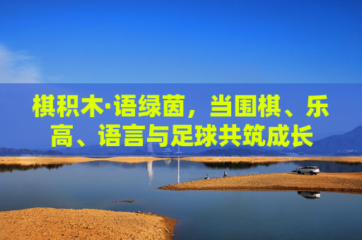 棋积木·语绿茵，当围棋、乐高、语言与足球共筑成长