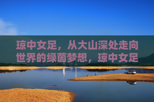 琼中女足，从大山深处走向世界的绿茵梦想，琼中女足，大山深处的绿茵梦，走向世界