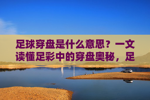 足球穿盘是什么意思?一文读懂足彩中的穿盘奥秘,足球穿盘,足彩穿盘奥秘全解析 足球穿盘是什么意思?一文读懂足彩中的穿盘奥秘,足球穿盘,足彩穿盘奥秘全解析