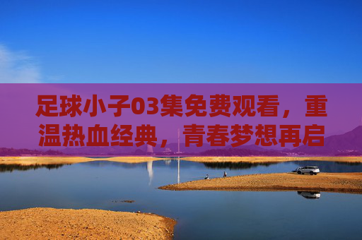 足球小子03集免费观看，重温热血经典，青春梦想再启航，足球小子03集免费观看，重温热血经典，青春梦想再启航