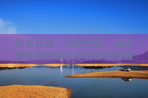 携手共赢，共筑未来，足球俱乐部重要合作的价值与展望，足球俱乐部携手共赢共筑未来，合作价值与展望