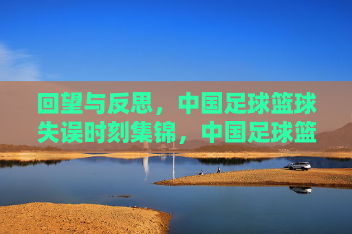 回望与反思，中国足球篮球失误时刻集锦，中国足球篮球失误时刻集锦，回望与反思