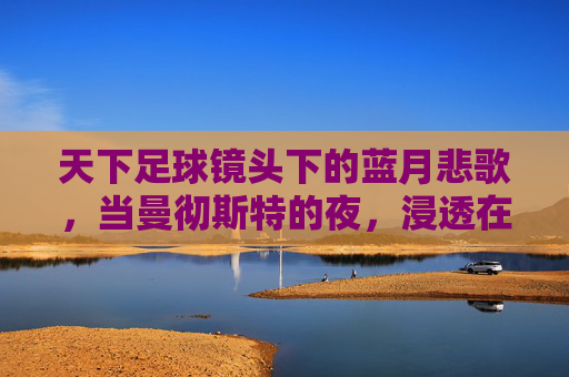 天下足球镜头下的蓝月悲歌，当曼彻斯特的夜，浸透在泪水里，蓝月悲歌，曼彻斯特夜浸泪