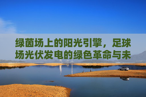 绿茵场上的阳光引擎，足球场光伏发电的绿色革命与未来展望，足球场光伏发电，绿茵场的阳光革命与未来展望