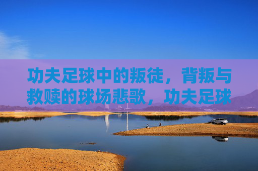 功夫足球中的叛徒，背叛与救赎的球场悲歌，功夫足球叛徒，背叛救赎的球场悲歌
