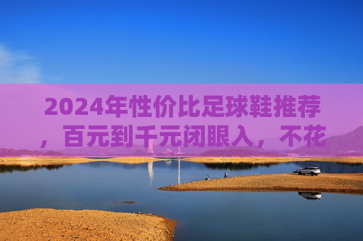 2024年性价比足球鞋推荐，百元到千元闭眼入，不花冤枉钱！2024年性价比足球鞋推荐，百元到千元闭眼入不花冤枉钱