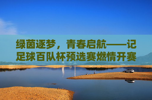 绿茵逐梦，青春启航——记足球百队杯预选赛燃情开赛，青春启航，足球百队杯预选赛燃情开赛