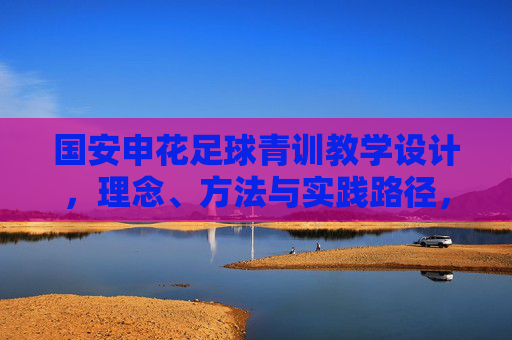国安申花足球青训教学设计，理念、方法与实践路径，国安申花足球青训教学设计，理念、方法与实践路径