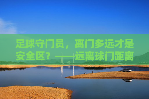 足球守门员，离门多远才是安全区？——远离球门距离的战术智慧与风险博弈，足球守门员离门多远是安全区？战术智慧与风险博弈
