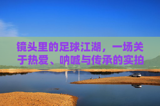 镜头里的足球江湖,一场关于热爱、呐喊与传承的实拍集锦,镜头里的足球江湖,热爱、呐喊与传承的实拍史诗 镜头里的足球江湖,一场关于热爱、呐喊与传承的实拍集锦,镜头里的足球江湖,热爱、呐喊与传承的实拍史诗
