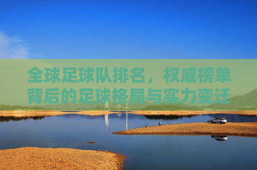全球足球队排名，权威榜单背后的足球格局与实力变迁，全球足球队排名，权威榜单揭示的足球格局与实力变迁