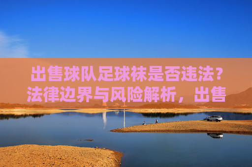 出售球队足球袜是否违法？法律边界与风险解析，出售球队足球袜的法律边界与风险解析