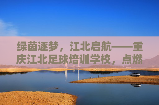 绿茵逐梦,江北启航——重庆江北足球培训学校,点燃青少年足球激情,绿茵逐梦,江北启航 绿茵逐梦,江北启航——重庆江北足球培训学校,点燃青少年足球激情,绿茵逐梦,江北启航