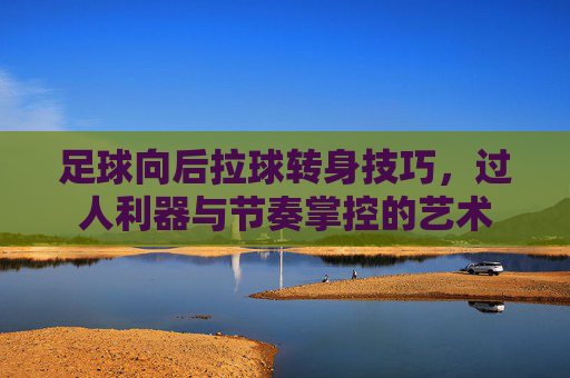 足球向后拉球转身技巧，过人利器与节奏掌控的艺术