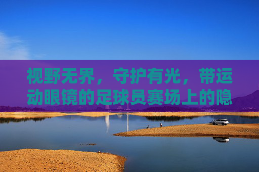 视野无界，守护有光，带运动眼镜的足球员赛场上的隐形翅膀，运动眼镜，足球员赛场的无界守护翼