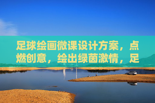 足球绘画微课设计方案，点燃创意，绘出绿茵激情，足球绘画微课，绘绿茵激情，燃创意火花