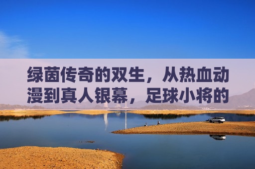 绿茵传奇的双生，从热血动漫到真人银幕，足球小将的传承与新生，足球小将，绿茵双生的传承与银幕新生