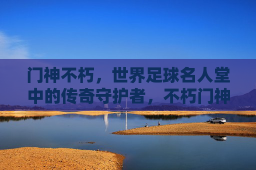 门神不朽,世界足球名人堂中的传奇守护者,不朽门神,世界足球名人堂的传奇守护者 门神不朽,世界足球名人堂中的传奇守护者,不朽门神,世界足球名人堂的传奇守护者