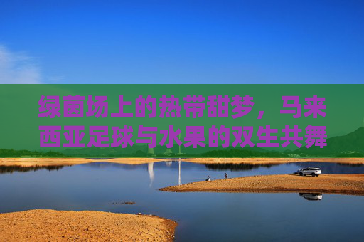 绿茵场上的热带甜梦,马来西亚足球与水果的双生共舞 绿茵场上的热带甜梦,马来西亚足球与水果的双生共舞