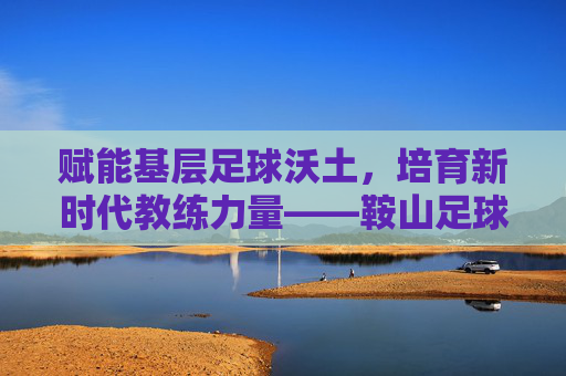 赋能基层足球沃土,培育新时代教练力量——鞍山足球教练员班正式启幕 赋能基层足球沃土,培育新时代教练力量——鞍山足球教练员班正式启幕