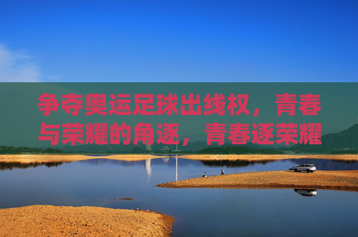 争夺奥运足球出线权,青春与荣耀的角逐,青春逐荣耀,奥运足球争出线 争夺奥运足球出线权,青春与荣耀的角逐,青春逐荣耀,奥运足球争出线