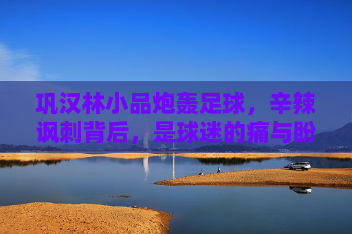 巩汉林小品炮轰足球,辛辣讽刺背后,是球迷的痛与盼?巩汉林小品炮轰足球,辛辣讽刺下的球迷痛与盼 巩汉林小品炮轰足球,辛辣讽刺背后,是球迷的痛与盼?巩汉林小品炮轰足球,辛辣讽刺下的球迷痛与盼