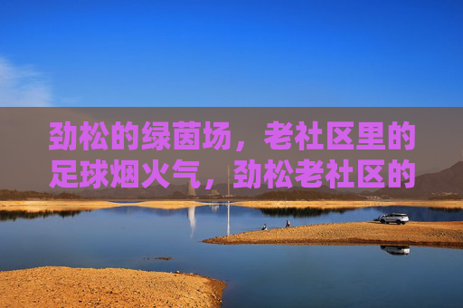 劲松的绿茵场，老社区里的足球烟火气，劲松老社区的足球烟火气