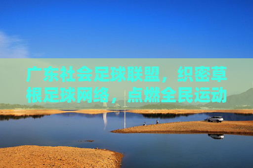 广东社会足球联盟，织密草根足球网络，点燃全民运动激情，广东社足联盟织密草根足球网 点燃全民运动激情