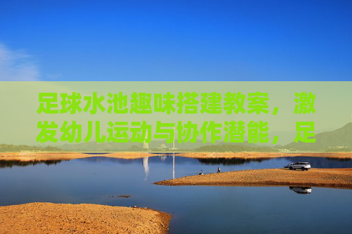 足球水池趣味搭建教案,激发幼儿运动与协作潜能,足球水池趣味搭建教案,激发幼儿运动与协作潜能 足球水池趣味搭建教案,激发幼儿运动与协作潜能,足球水池趣味搭建教案,激发幼儿运动与协作潜能